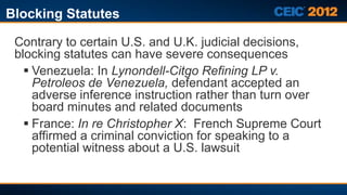Blocking Statutes

 Contrary to certain U.S. and U.K. judicial decisions,
 blocking statutes can have severe consequences
    Venezuela: In Lynondell-Citgo Refining LP v.
     Petroleos de Venezuela, defendant accepted an
     adverse inference instruction rather than turn over
     board minutes and related documents
    France: In re Christopher X: French Supreme Court
     affirmed a criminal conviction for speaking to a
     potential witness about a U.S. lawsuit
 