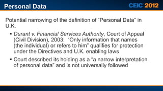 Personal Data

Potential narrowing of the definition of “Personal Data” in
U.K.
  Durant v. Financial Services Authority, Court of Appeal
   (Civil Division), 2003: “Only information that names
   (the individual) or refers to him” qualifies for protection
   under the Directives and U.K. enabling laws
  Court described its holding as a “a narrow interpretation
   of personal data” and is not universally followed
 