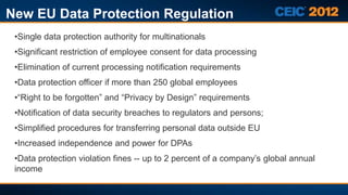 New EU Data Protection Regulation
 •Single data protection authority for multinationals
 •Significant restriction of employee consent for data processing
 •Elimination of current processing notification requirements
 •Data protection officer if more than 250 global employees
 •“Right to be forgotten” and “Privacy by Design” requirements
 •Notification of data security breaches to regulators and persons;
 •Simplified procedures for transferring personal data outside EU
 •Increased independence and power for DPAs
 •Data protection violation fines -- up to 2 percent of a company’s global annual
 income
 