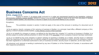 Business Concerns Act
R.S.Q., chapter D-12
2.             Subject to section 3, no person shall, pursuant to or under any requirement issued by any legislative, judicial or
administrative authority outside Québec, remove or cause to be removed, or send or cause to be sent, from any place in Québec
to a place outside Québec, any document or résumé or digest of any document relating to any concern.
Exceptions:
3.             The prohibition enacted in section 2 shall not apply in the case of the removal or sending of a document out of
Québec
(a) by an agency, branch, company or firm carrying on business in Québec, to a principal, head office, affiliated company or firm,
agency or branch situated outside Québec, in the ordinary course of their business;
 (b) by or on behalf of a company or person, as defined by the Securities Act, (chapter V-1) carrying on business in Québec, to a
territory subject to another political jurisdiction in which the sale of the securities of such company or person has been authorized;
(c) by or on behalf of any such company or person carrying on business in Québec as a broker, security issuer or salesman
within the meaning of the Securities Act, to a territory subject to another political jurisdiction in which any such company or person
has been registered or is otherwise authorized to carry on business as broker, security issuer or salesman, as the case may be;
 (d) whenever such removal or sending is authorized by any law of Québec or of the Parliament of Canada, in accordance with
their respective jurisdictions.




                                                                                                                                         32
 