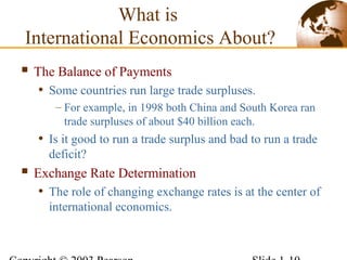  The Balance of Payments
• Some countries run large trade surpluses.
– For example, in 1998 both China and South Korea ran
trade surpluses of about $40 billion each.
• Is it good to run a trade surplus and bad to run a trade
deficit?
 Exchange Rate Determination
• The role of changing exchange rates is at the center of
international economics.
What is
International Economics About?
 