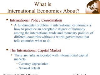 What is
International Economics About?
 International Policy Coordination
• A fundamental problem in international economics is
how to produce an acceptable degree of harmony
among the international trade and monetary policies of
different countries without a world government that
tells countries what to do.
 The International Capital Market
• There are risks associated with international capital
markets:
– Currency depreciation
– National default
 