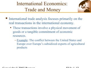 International Economics:
Trade and Money
 International trade analysis focuses primarily on the
real transactions in the international economy.
• These transactions involve a physical movement of
goods or a tangible commitment of economic
resources.
–Example: The conflict between the United States and
Europe over Europe’s subsidized exports of agricultural
products
 