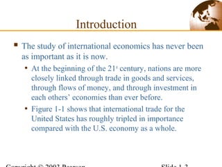  The study of international economics has never been
as important as it is now.
• At the beginning of the 21st
century, nations are more
closely linked through trade in goods and services,
through flows of money, and through investment in
each others’ economies than ever before.
• Figure 1-1 shows that international trade for the
United States has roughly tripled in importance
compared with the U.S. economy as a whole.
Introduction
 
