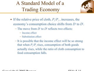 • If the relative price of cloth, PC/PF , increases, the
economy’s consumption choice shifts from D1
to D2
.
– The move from D1
to D2
reflects two effects:
– Income effect
– Substitution effect
– It is possible that the income effect will be so strong
that when PC/PF rises, consumption of both goods
actually rises, while the ratio of cloth consumption to
food consumption falls.
A Standard Model of a
Trading Economy
 
