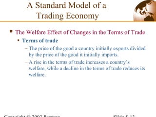  The Welfare Effect of Changes in the Terms of Trade
• Terms of trade
– The price of the good a country initially exports divided
by the price of the good it initially imports.
– A rise in the terms of trade increases a country’s
welfare, while a decline in the terms of trade reduces its
welfare.
A Standard Model of a
Trading Economy
 