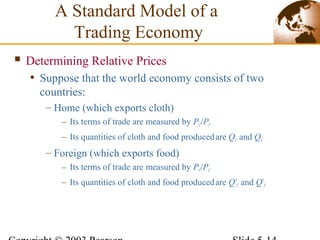  Determining Relative Prices
• Suppose that the world economy consists of two
countries:
– Home (which exports cloth)
– Its terms of trade are measured by PC/PF
– Its quantities of cloth and food producedare QC and QF
– Foreign (which exports food)
– Its terms of trade are measured by PF/PC
– Its quantities of cloth and food producedare Q*
C and Q*
F
A Standard Model of a
Trading Economy
 