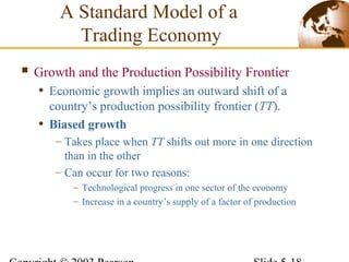  Growth and the Production Possibility Frontier
• Economic growth implies an outward shift of a
country’s production possibility frontier (TT).
• Biased growth
– Takes place when TT shifts out more in one direction
than in the other
– Can occur for two reasons:
– Technological progress in one sector of the economy
– Increase in a country’s supply of a factor of production
A Standard Model of a
Trading Economy
 