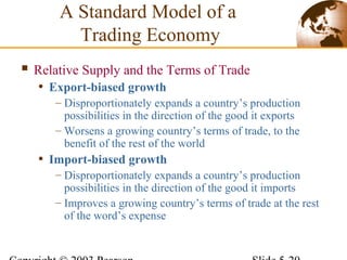  Relative Supply and the Terms of Trade
• Export-biased growth
– Disproportionately expands a country’s production
possibilities in the direction of the good it exports
– Worsens a growing country’s terms of trade, to the
benefit of the rest of the world
• Import-biased growth
– Disproportionately expands a country’s production
possibilities in the direction of the good it imports
– Improves a growing country’s terms of trade at the rest
of the word’s expense
A Standard Model of a
Trading Economy
 