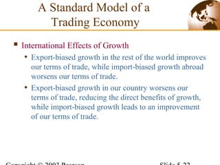  International Effects of Growth
• Export-biased growth in the rest of the world improves
our terms of trade, while import-biased growth abroad
worsens our terms of trade.
• Export-biased growth in our country worsens our
terms of trade, reducing the direct benefits of growth,
while import-biased growth leads to an improvement
of our terms of trade.
A Standard Model of a
Trading Economy
 