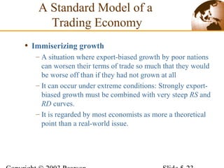 • Immiserizing growth
– A situation where export-biased growth by poor nations
can worsen their terms of trade so much that they would
be worse off than if they had not grown at all
– It can occur under extreme conditions: Strongly export-
biased growth must be combined with very steep RS and
RD curves.
– It is regarded by most economists as more a theoretical
point than a real-world issue.
A Standard Model of a
Trading Economy
 