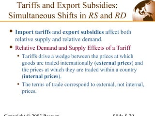  Import tariffs and export subsidies affect both
relative supply and relative demand.
 Relative Demand and Supply Effects of a Tariff
• Tariffs drive a wedge between the prices at which
goods are traded internationally (external prices) and
the prices at which they are traded within a country
(internal prices).
• The terms of trade correspond to external, not internal,
prices.
Tariffs and Export Subsidies:
Simultaneous Shifts in RS and RD
 