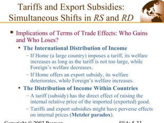  Implications of Terms of Trade Effects: Who Gains
and Who Loses?
• The International Distribution of Income
– If Home (a large country) imposes a tariff, its welfare
increases as long as the tariff is not too large, while
Foreign’s welfare decreases.
– If Home offers an export subsidy, its welfare
deteriorates, while Foreign’s welfare increases.
• The Distribution of Income Within Countries
– A tariff (subsidy) has the direct effect of raising the
internal relative price of the imported (exported) good.
– Tariffs and export subsidies might have perverse effects
on internal prices (Metzler paradox).
Tariffs and Export Subsidies:
Simultaneous Shifts in RS and RD
 
