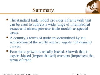 Summary
 The standard trade model provides a framework that
can be used to address a wide range of international
issues and admits previous trade models as special
cases.
 A country’s terms of trade are determined by the
intersection of the world relative supply and demand
curves.
 Economic growth is usually biased. Growth that is
export-biased (import-biased) worsens (improves) the
terms of trade.
 