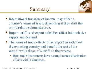  International transfers of income may affect a
country’s terms of trade, depending if they shift the
world relative demand curve.
 Import tariffs and export subsidies affect both relative
supply and demand.
 The terms of trade effects of an export subsidy hurt
the exporting country and benefit the rest of the
world, while those of a tariff do the reverse.
• Both trade instruments have strong income distribution
effects within countries.
Summary
 