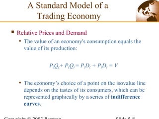  Relative Prices and Demand
• The value of an economy's consumption equals the
value of its production:
PCQC+ PFQF= PCDC + PFDF = V
• The economy’s choice of a point on the isovalue line
depends on the tastes of its consumers, which can be
represented graphically by a series of indifference
curves.
A Standard Model of a
Trading Economy
 
