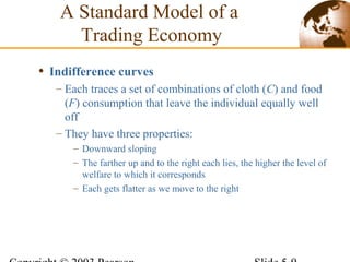 • Indifference curves
– Each traces a set of combinations of cloth (C) and food
(F) consumption that leave the individual equally well
off
– They have three properties:
– Downward sloping
– The farther up and to the right each lies, the higher the level of
welfare to which it corresponds
– Each gets flatter as we move to the right
A Standard Model of a
Trading Economy
 