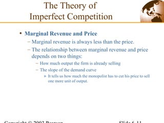 • Marginal Revenue and Price
– Marginal revenue is always less than the price.
– The relationship between marginal revenue and price
depends on two things:
– How much output the firm is already selling
– The slope of the demand curve
» It tells us how much the monopolist has to cut his price to sell
one more unit of output.
The Theory of
Imperfect Competition
 