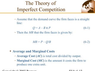 – Assume that the demand curve the firm faces is a straight
line:
Q = A – B x P (6-1)
– Then the MR that the firm faces is given by:
MR = P – Q/B (6-2)
• Average and Marginal Costs
– Average Cost (AC) is total cost divided by output.
– Marginal Cost (MC) is the amount it costs the firm to
produce one extra unit.
The Theory of
Imperfect Competition
 