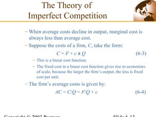 – When average costs decline in output, marginal cost is
always less than average cost.
– Suppose the costs of a firm, C, take the form:
C = F + c x Q (6-3)
– This is a linear cost function.
– The fixed cost in a linear cost function gives rise to economies
of scale, because the larger the firm’s output, the less is fixed
cost per unit.
– The firm’s average costs is given by:
AC = C/Q = F/Q + c (6-4)
The Theory of
Imperfect Competition
 