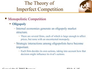  Monopolistic Competition
• Oligopoly
– Internal economies generate an oligopoly market
structure.
– There are several firms, each of which is large enough to affect
prices, but none with an uncontested monopoly.
– Strategic interactions among oligopolists have become
important.
– Each firm decides its own actions, taking into account how that
decision might influence its rival’s actions.
The Theory of
Imperfect Competition
 