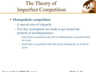 • Monopolistic competition
– A special case of oligopoly
– Two key assumptions are made to get around the
problem of interdependence:
– Each firm is assumed to be able to differentiate its product from
its rivals.
– Each firm is assumed to take the prices charged by its rivals as
given.
The Theory of
Imperfect Competition
 