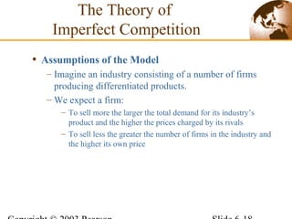 • Assumptions of the Model
– Imagine an industry consisting of a number of firms
producing differentiated products.
– We expect a firm:
– To sell more the larger the total demand for its industry’s
product and the higher the prices charged by its rivals
– To sell less the greater the number of firms in the industry and
the higher its own price
The Theory of
Imperfect Competition
 