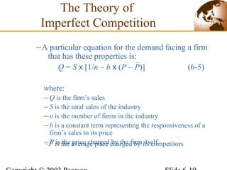 where:
–Q is the firm’s sales
–S is the total sales of the industry
–n is the number of firms in the industry
–b is a constant term representing the responsiveness of a
firm’s sales to its price
–P is the price charged by the firm itself
–A particular equation for the demand facing a firm
that has these properties is:
Q = S x [1/n – b x (P – P)] (6-5)
The Theory of
Imperfect Competition
–P is the average price charged by its competitors
 