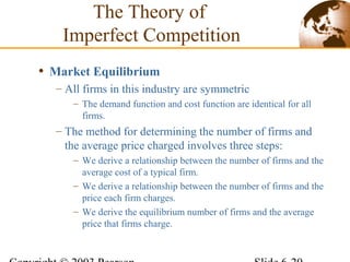 • Market Equilibrium
– All firms in this industry are symmetric
– The demand function and cost function are identical for all
firms.
– The method for determining the number of firms and
the average price charged involves three steps:
– We derive a relationship between the number of firms and the
average cost of a typical firm.
– We derive a relationship between the number of firms and the
price each firm charges.
– We derive the equilibrium number of firms and the average
price that firms charge.
The Theory of
Imperfect Competition
 
