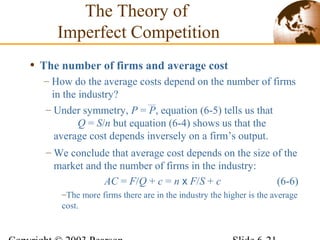 • The number of firms and average cost
– How do the average costs depend on the number of firms
in the industry?
The Theory of
Imperfect Competition
– Under symmetry, P = P, equation (6-5) tells us that
Q = S/n but equation (6-4) shows us that the
average cost depends inversely on a firm’s output.
– We conclude that average cost depends on the size of the
market and the number of firms in the industry:
AC = F/Q + c = n x F/S + c (6-6)
–The more firms there are in the industry the higher is the average
cost.
 