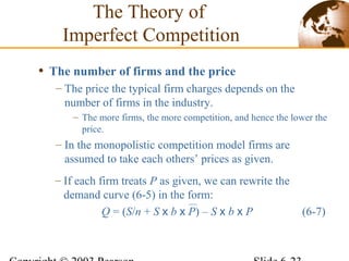 • The number of firms and the price
– The price the typical firm charges depends on the
number of firms in the industry.
– The more firms, the more competition, and hence the lower the
price.
– In the monopolistic competition model firms are
assumed to take each others’ prices as given.
The Theory of
Imperfect Competition
– If each firm treats P as given, we can rewrite the
demand curve (6-5) in the form:
Q = (S/n + S x b x P) – S x b x P (6-7)
 