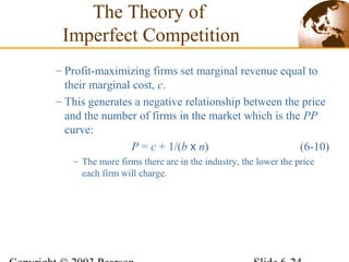 – Profit-maximizing firms set marginal revenue equal to
their marginal cost, c.
– This generates a negative relationship between the price
and the number of firms in the market which is the PP
curve:
P = c + 1/(b x n) (6-10)
– The more firms there are in the industry, the lower the price
each firm will charge.
The Theory of
Imperfect Competition
 