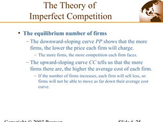 • The equilibrium number of firms
– The downward-sloping curve PP shows that the more
firms, the lower the price each firm will charge.
– The more firms, the more competition each firm faces.
– The upward-sloping curve CC tells us that the more
firms there are, the higher the average cost of each firm.
– If the number of firms increases, each firm will sell less, so
firms will not be able to move as far down their average cost
curve.
The Theory of
Imperfect Competition
 