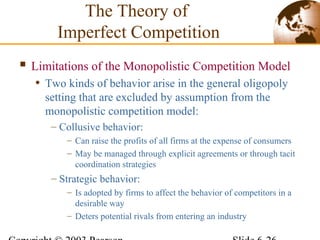  Limitations of the Monopolistic Competition Model
• Two kinds of behavior arise in the general oligopoly
setting that are excluded by assumption from the
monopolistic competition model:
– Collusive behavior:
– Can raise the profits of all firms at the expense of consumers
– May be managed through explicit agreements or through tacit
coordination strategies
– Strategic behavior:
– Is adopted by firms to affect the behavior of competitors in a
desirable way
– Deters potential rivals from entering an industry
The Theory of
Imperfect Competition
 