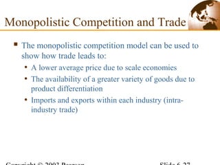  The monopolistic competition model can be used to
show how trade leads to:
• A lower average price due to scale economies
• The availability of a greater variety of goods due to
product differentiation
• Imports and exports within each industry (intra-
industry trade)
Monopolistic Competition and Trade
 