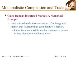  Gains from an Integrated Market: A Numerical
Example
• International trade allows creation of an integrated
market that is larger than each country’s market.
– It thus becomes possible to offer consumers a greater
variety of products and lower prices.
Monopolistic Competition and Trade
 