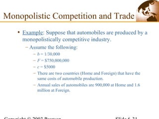 • Example: Suppose that automobiles are produced by a
monopolistically competitive industry.
– Assume the following:
– b = 1/30,000
– F = $750,000,000
– c = $5000
– There are two countries (Home and Foreign) that have the
same costs of automobile production.
– Annual sales of automobiles are 900,000 at Home and 1.6
million at Foreign.
Monopolistic Competition and Trade
 