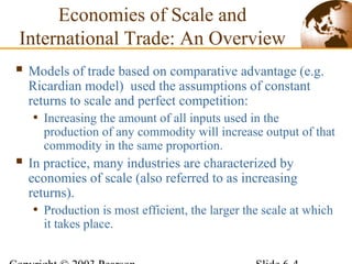Economies of Scale and
International Trade: An Overview
 Models of trade based on comparative advantage (e.g.
Ricardian model) used the assumptions of constant
returns to scale and perfect competition:
• Increasing the amount of all inputs used in the
production of any commodity will increase output of that
commodity in the same proportion.
 In practice, many industries are characterized by
economies of scale (also referred to as increasing
returns).
• Production is most efficient, the larger the scale at which
it takes place.
 