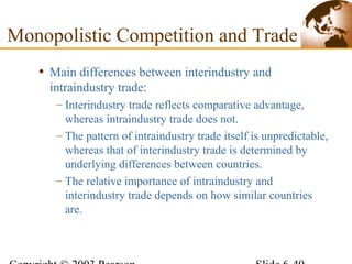• Main differences between interindustry and
intraindustry trade:
– Interindustry trade reflects comparative advantage,
whereas intraindustry trade does not.
– The pattern of intraindustry trade itself is unpredictable,
whereas that of interindustry trade is determined by
underlying differences between countries.
– The relative importance of intraindustry and
interindustry trade depends on how similar countries
are.
Monopolistic Competition and Trade
 