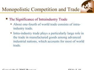  The Significance of Intraindustry Trade
• About one-fourth of world trade consists of intra-
industry trade.
• Intra-industry trade plays a particularly large role in
the trade in manufactured goods among advanced
industrial nations, which accounts for most of world
trade.
Monopolistic Competition and Trade
 