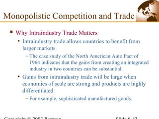  Why Intraindustry Trade Matters
• Intraindustry trade allows countries to benefit from
larger markets.
– The case study of the North American Auto Pact of
1964 indicates that the gains from creating an integrated
industry in two countries can be substantial.
• Gains from intraindustry trade will be large when
economies of scale are strong and products are highly
differentiated.
– For example, sophisticated manufactured goods.
Monopolistic Competition and Trade
 
