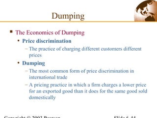  The Economics of Dumping
• Price discrimination
– The practice of charging different customers different
prices
• Dumping
– The most common form of price discrimination in
international trade
– A pricing practice in which a firm charges a lower price
for an exported good than it does for the same good sold
domestically
Dumping
 