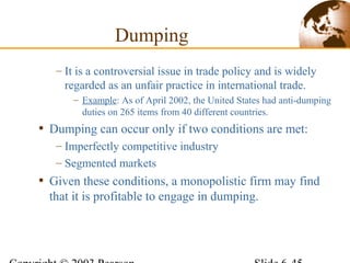 – It is a controversial issue in trade policy and is widely
regarded as an unfair practice in international trade.
– Example: As of April 2002, the United States had anti-dumping
duties on 265 items from 40 different countries.
• Dumping can occur only if two conditions are met:
– Imperfectly competitive industry
– Segmented markets
• Given these conditions, a monopolistic firm may find
that it is profitable to engage in dumping.
Dumping
 