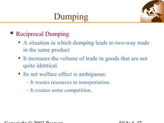  Reciprocal Dumping
• A situation in which dumping leads to two-way trade
in the same product
• It increases the volume of trade in goods that are not
quite identical.
• Its net welfare effect is ambiguous:
– It wastes resources in transportation.
– It creates some competition.
Dumping
 