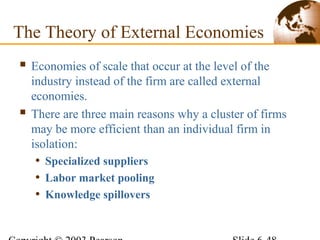 The Theory of External Economies
 Economies of scale that occur at the level of the
industry instead of the firm are called external
economies.
 There are three main reasons why a cluster of firms
may be more efficient than an individual firm in
isolation:
• Specialized suppliers
• Labor market pooling
• Knowledge spillovers
 