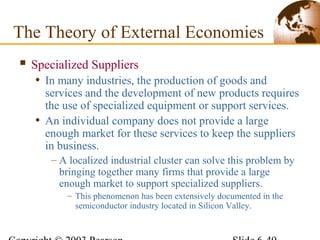  Specialized Suppliers
• In many industries, the production of goods and
services and the development of new products requires
the use of specialized equipment or support services.
• An individual company does not provide a large
enough market for these services to keep the suppliers
in business.
– A localized industrial cluster can solve this problem by
bringing together many firms that provide a large
enough market to support specialized suppliers.
– This phenomenon has been extensively documented in the
semiconductor industry located in Silicon Valley.
The Theory of External Economies
 