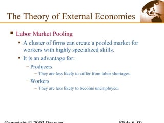  Labor Market Pooling
• A cluster of firms can create a pooled market for
workers with highly specialized skills.
• It is an advantage for:
– Producers
– They are less likely to suffer from labor shortages.
– Workers
– They are less likely to become unemployed.
The Theory of External Economies
 