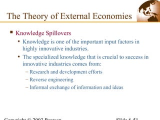  Knowledge Spillovers
• Knowledge is one of the important input factors in
highly innovative industries.
• The specialized knowledge that is crucial to success in
innovative industries comes from:
– Research and development efforts
– Reverse engineering
– Informal exchange of information and ideas
The Theory of External Economies
 