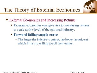  External Economies and Increasing Returns
• External economies can give rise to increasing returns
to scale at the level of the national industry.
• Forward-falling supply curve
– The larger the industry’s output, the lower the price at
which firms are willing to sell their output.
The Theory of External Economies
 