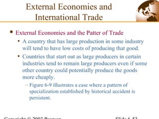  External Economies and the Patter of Trade
• A country that has large production in some industry
will tend to have low costs of producing that good.
• Countries that start out as large producers in certain
industries tend to remain large producers even if some
other country could potentially produce the goods
more cheaply.
– Figure 6-9 illustrates a case where a pattern of
specialization established by historical accident is
persistent.
External Economies and
International Trade
 